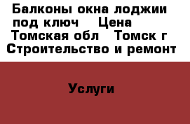 Балконы,окна,лоджии “под ключ“ › Цена ­ 300 - Томская обл., Томск г. Строительство и ремонт » Услуги   . Томская обл.,Томск г.